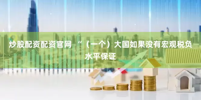 炒股配资配资官网  “（一个）大国如果没有宏观税负水平保证