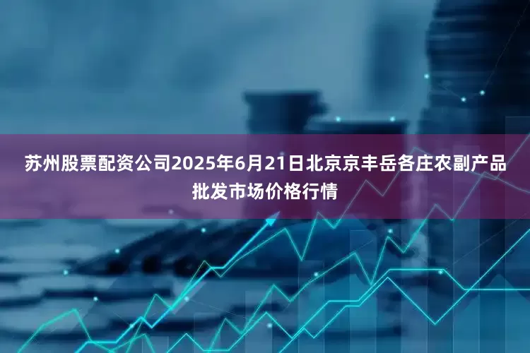 苏州股票配资公司2025年6月21日北京京丰岳各庄农副产品批发市场价格行情