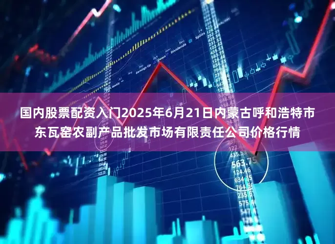 国内股票配资入门2025年6月21日内蒙古呼和浩特市东瓦窑农副产品批发市场有限责任公司价格行情