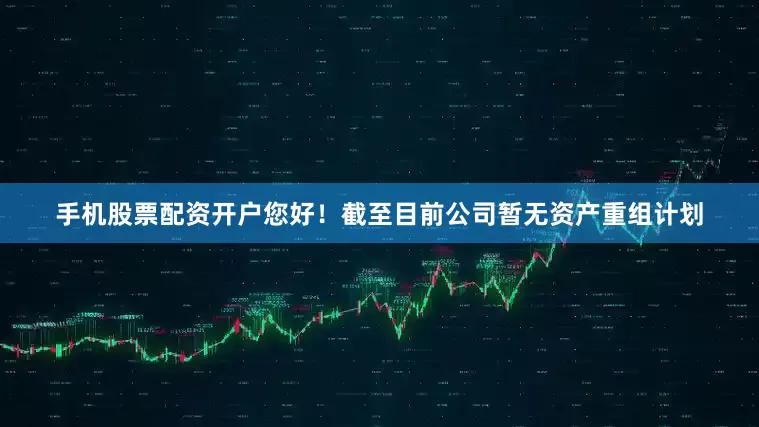 手机股票配资开户您好！截至目前公司暂无资产重组计划