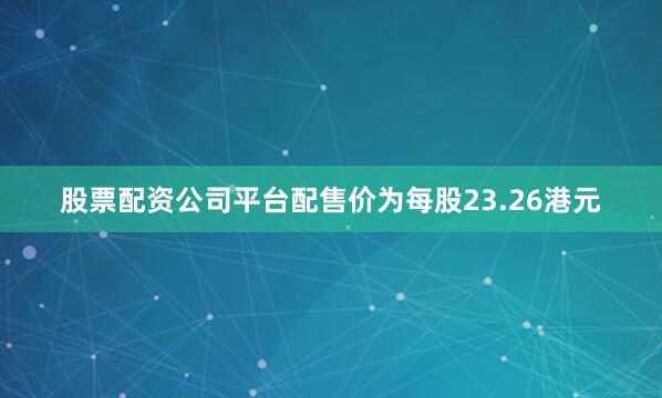股票配资公司平台配售价为每股23.26港元