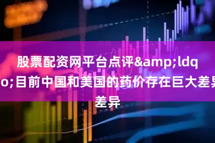 股票配资网平台点评&ldquo;目前中国和美国的药价存在巨大差异