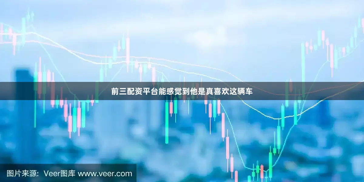 前三配资平台能感觉到他是真喜欢这辆车