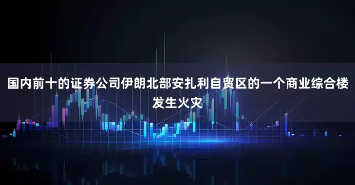 国内前十的证券公司伊朗北部安扎利自贸区的一个商业综合楼发生火灾