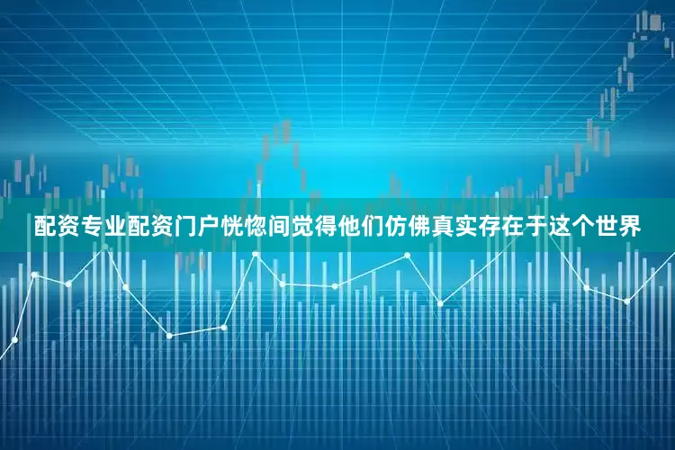 配资专业配资门户恍惚间觉得他们仿佛真实存在于这个世界