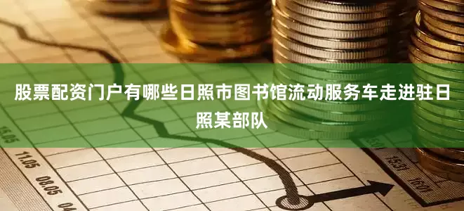 股票配资门户有哪些日照市图书馆流动服务车走进驻日照某部队