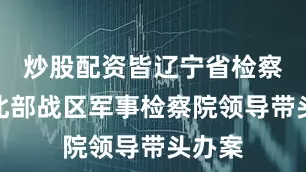 炒股配资皆辽宁省检察院和北部战区军事检察院领导带头办案