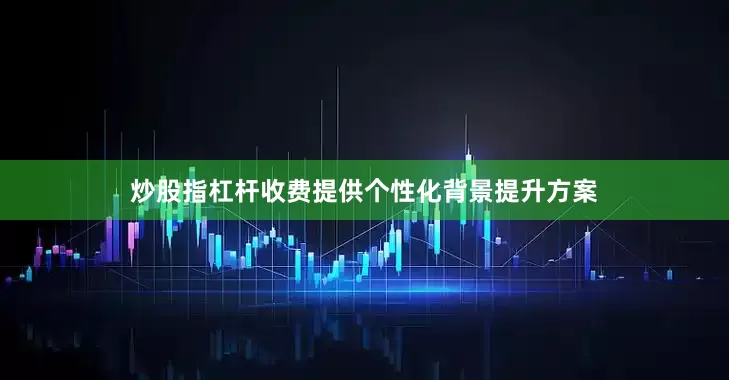 炒股指杠杆收费提供个性化背景提升方案