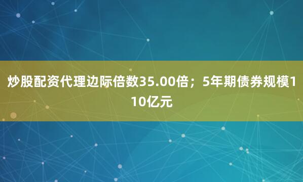 炒股配资代理边际倍数35.00倍；5年期债券规模110亿元