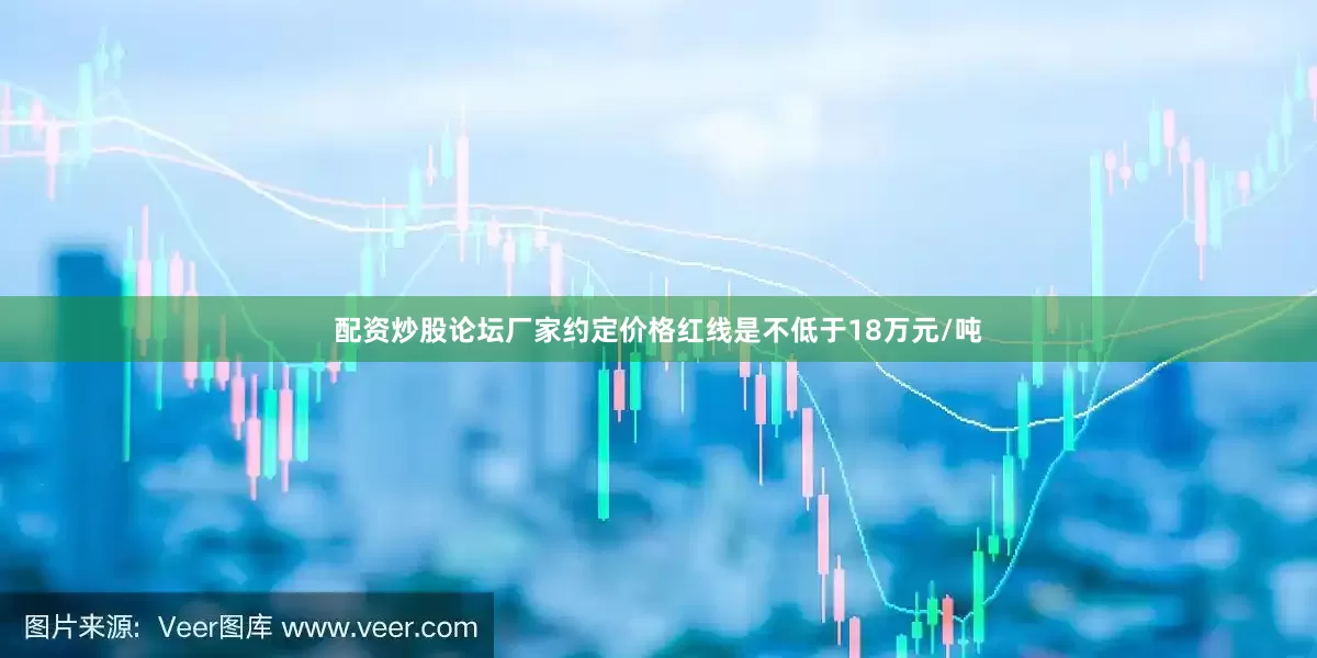 配资炒股论坛厂家约定价格红线是不低于18万元/吨