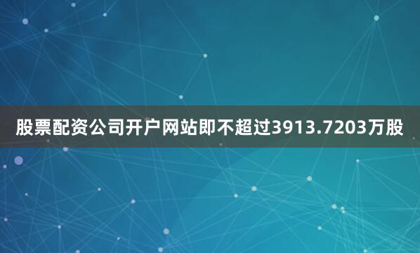 股票配资公司开户网站即不超过3913.7203万股