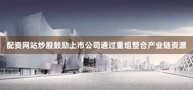 配资网站炒股鼓励上市公司通过重组整合产业链资源