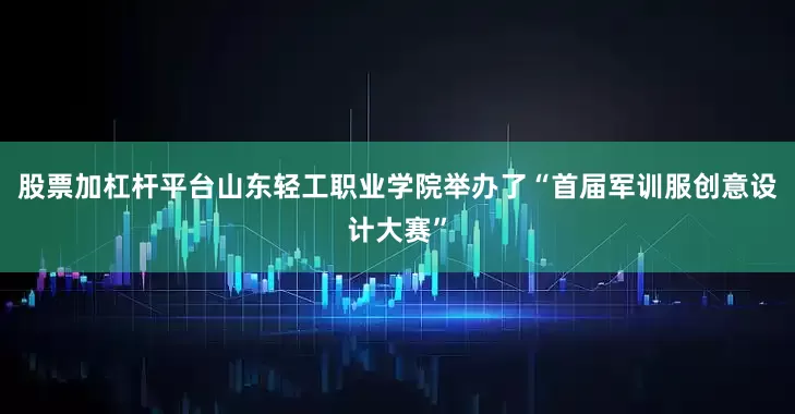 股票加杠杆平台山东轻工职业学院举办了“首届军训服创意设计大赛”