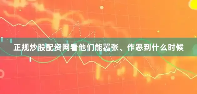 正规炒股配资网看他们能嚣张、作恶到什么时候