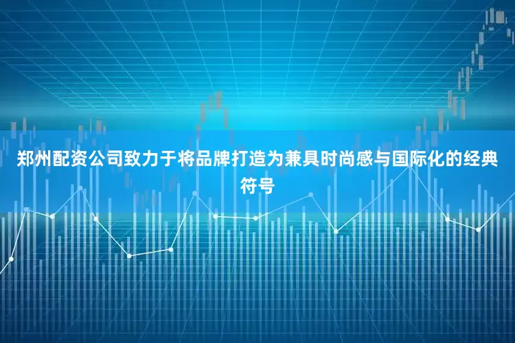 郑州配资公司致力于将品牌打造为兼具时尚感与国际化的经典符号