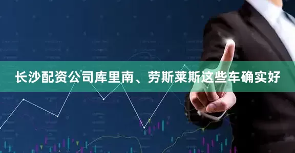 长沙配资公司库里南、劳斯莱斯这些车确实好