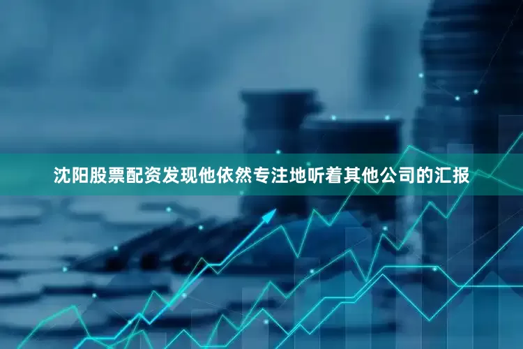 沈阳股票配资发现他依然专注地听着其他公司的汇报