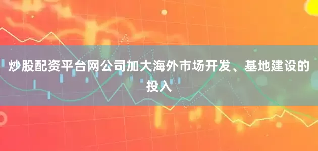 炒股配资平台网公司加大海外市场开发、基地建设的投入