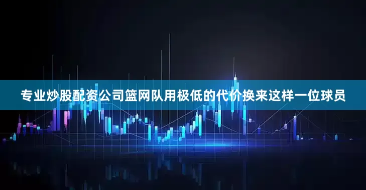 专业炒股配资公司篮网队用极低的代价换来这样一位球员